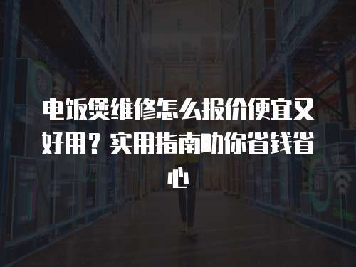 電飯煲維修怎么報價便宜又好用？實用指南助你省錢省心