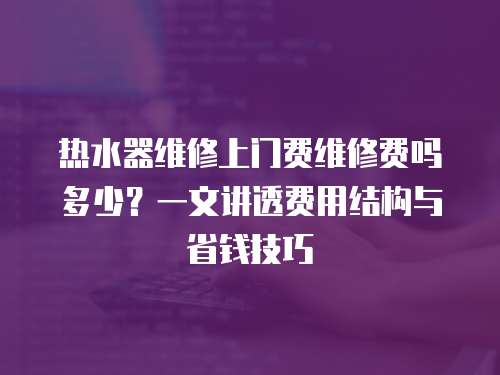 熱水器維修上門(mén)費(fèi)維修費(fèi)嗎多少？一文講透費(fèi)用結(jié)構(gòu)與省錢(qián)技巧