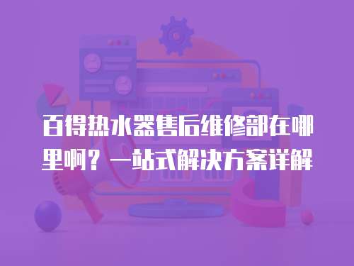 百得熱水器售后維修部在哪里啊？一站式解決方案詳解
