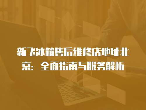 新飛冰箱售后維修店地址北京：全面指南與服務(wù)解析