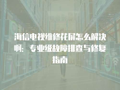 海信電視維修花屏怎么解決啊：專業(yè)級(jí)故障排查與修復(fù)指南