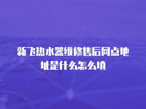 新飛熱水器維修售后網點地址是什么怎么填