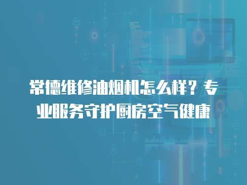 常德維修油煙機怎么樣？專業(yè)服務(wù)守護廚房空氣健康