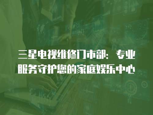 三星電視維修門市部：專業服務守護您的家庭娛樂中心