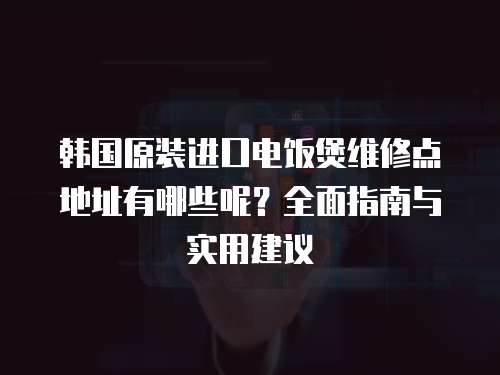 韓國原裝進口電飯煲維修點地址有哪些呢？全面指南與實用建議
