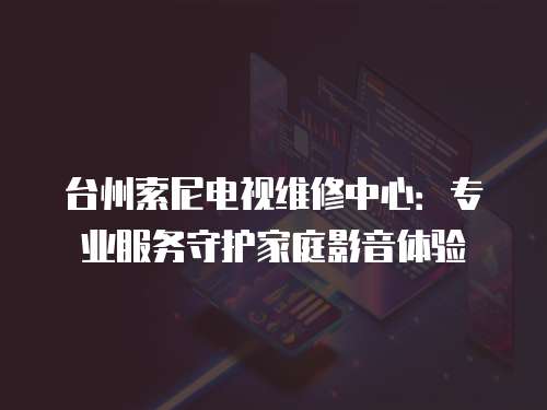 臺州索尼電視維修中心：專業服務守護家庭影音體驗