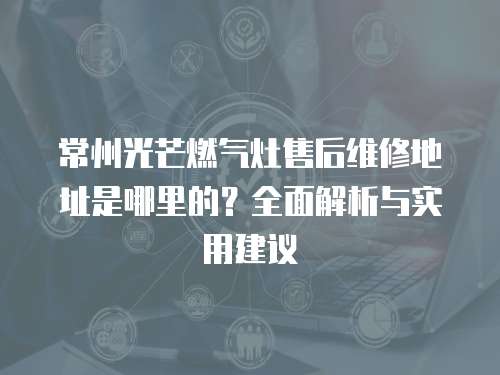 常州光芒燃氣灶售后維修地址是哪里的？全面解析與實用建議