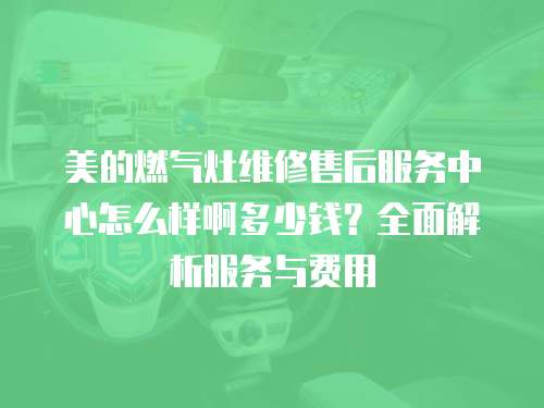 美的燃氣灶維修售后服務中心怎么樣啊多少錢？全面解析服務與費用