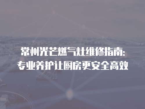 常州光芒燃?xì)庠罹S修指南：專業(yè)養(yǎng)護(hù)讓廚房更安全高效