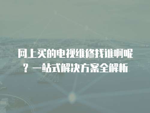 網上買的電視維修找誰啊呢？一站式解決方案全解析