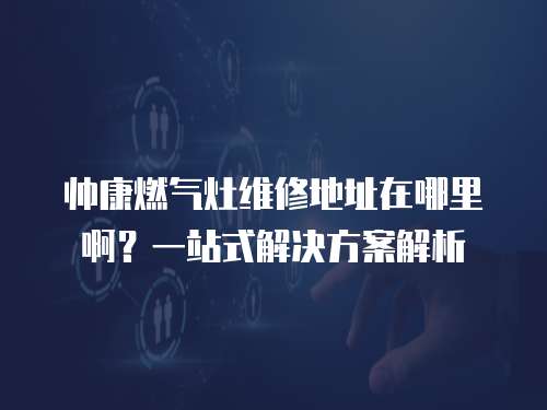 帥康燃氣灶維修地址在哪里??？一站式解決方案解析