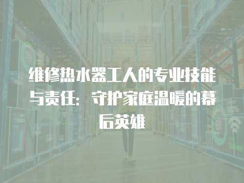 維修熱水器工人的專業技能與責任：守護家庭溫暖的幕后英雄