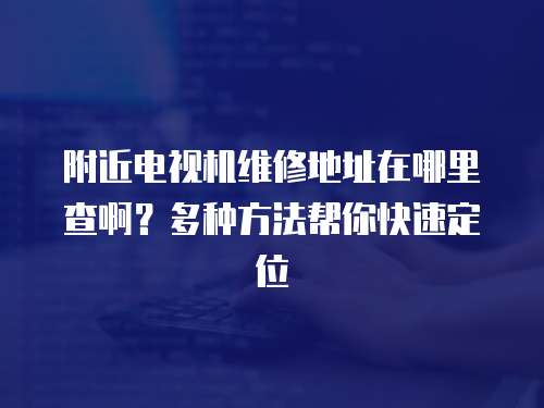 附近電視機維修地址在哪里查啊？多種方法幫你快速定位