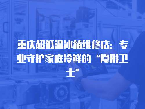 重慶超低溫冰箱維修店：專業守護家庭冷鮮的“隱形衛士”