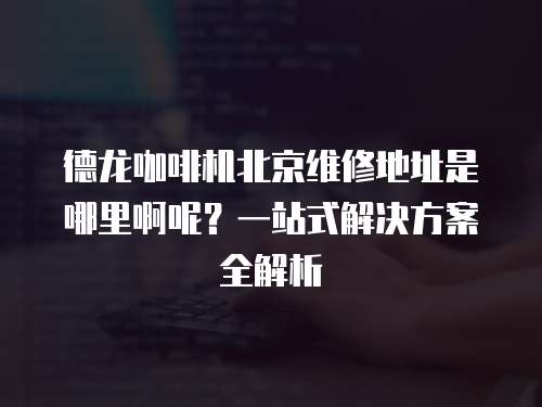 德龍咖啡機北京維修地址是哪里啊呢？一站式解決方案全解析