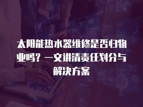 太陽能熱水器維修是否歸物業嗎？一文講清責任劃分與解決方案