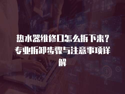 熱水器維修口怎么拆下來？專業拆卸步驟與注意事項詳解