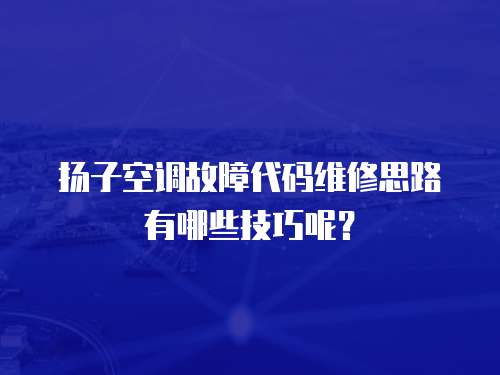 揚子空調故障代碼維修思路有哪些技巧呢？
