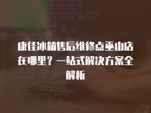 康佳冰箱售后維修點(diǎn)巫山店在哪里？一站式解決方案全解析