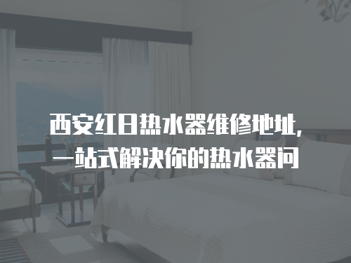 西安紅日熱水器維修地址，一站式解決你的熱水器問