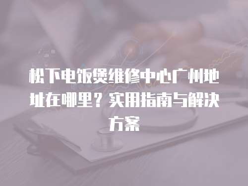 松下電飯煲維修中心廣州地址在哪里？實(shí)用指南與解決方案
