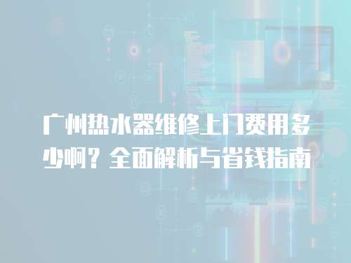 廣州熱水器維修上門費(fèi)用多少啊？全面解析與省錢指南