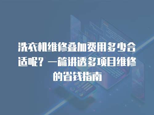 洗衣機(jī)維修疊加費(fèi)用多少合適呢？一篇講透多項(xiàng)目維修的省錢指南