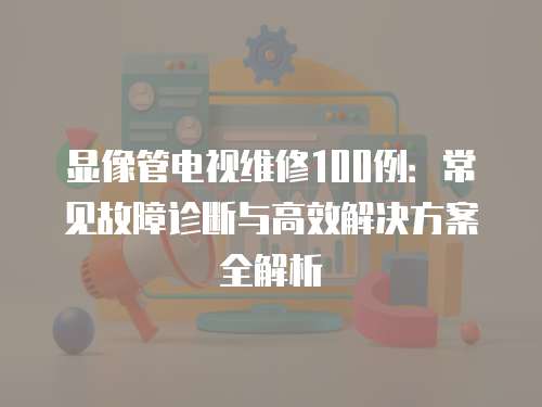 顯像管電視維修100例：常見故障診斷與高效解決方案全解析
