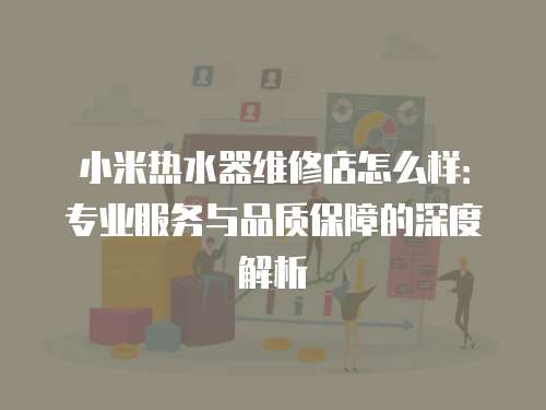 小米熱水器維修店怎么樣：專業服務與品質保障的深度解析