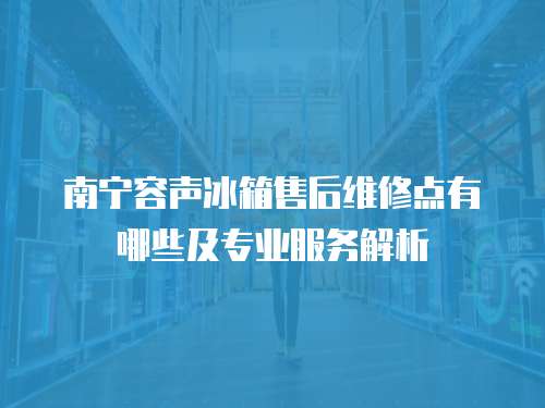 南寧容聲冰箱售后維修點(diǎn)有哪些及專業(yè)服務(wù)解析