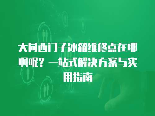 大同西門子冰箱維修點(diǎn)在哪啊呢？一站式解決方案與實(shí)用指南