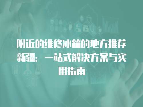 附近的維修冰箱的地方推薦新疆：一站式解決方案與實(shí)用指南