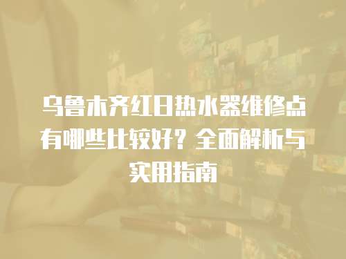 烏魯木齊紅日熱水器維修點(diǎn)有哪些比較好？全面解析與實(shí)用指南