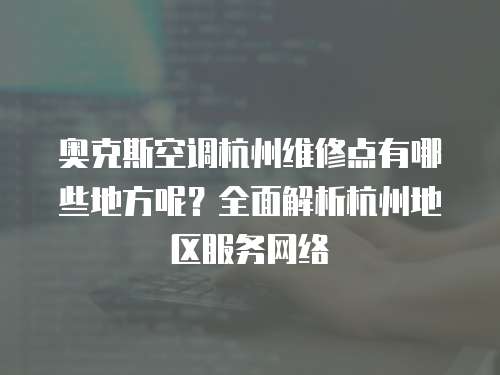 奧克斯空調杭州維修點有哪些地方呢？全面解析杭州地區服務網絡