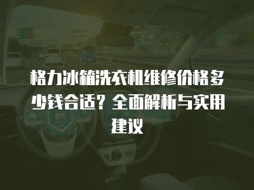 格力冰箱洗衣機維修價格多少錢合適？全面解析與實用建議