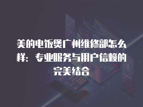 美的電飯煲廣州維修部怎么樣：專業服務與用戶信賴的完美結合
