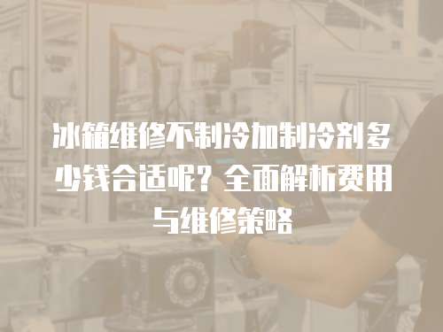 冰箱維修不制冷加制冷劑多少錢合適呢？全面解析費用與維修策略