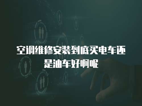 空調維修安裝到底買電車還是油車好啊呢