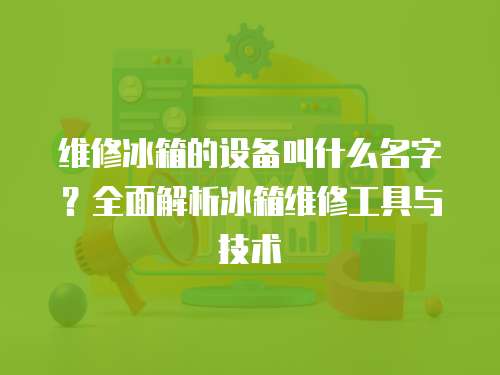 維修冰箱的設備叫什么名字？全面解析冰箱維修工具與技術