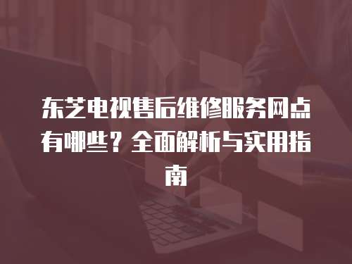 東芝電視售后維修服務網點有哪些？全面解析與實用指南