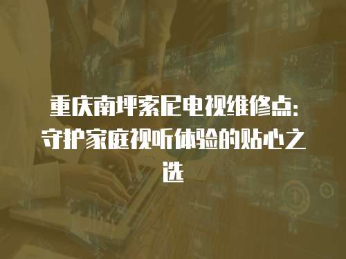重慶南坪索尼電視維修點：守護家庭視聽體驗的貼心之選
