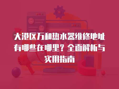 大港區萬和熱水器維修地址有哪些在哪里？全面解析與實用指南