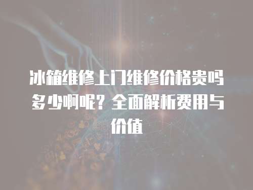 冰箱維修上門維修價格貴嗎多少啊呢？全面解析費用與價值