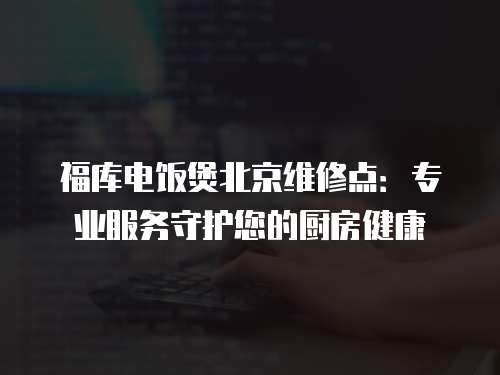 福庫(kù)電飯煲北京維修點(diǎn)：專(zhuān)業(yè)服務(wù)守護(hù)您的廚房健康