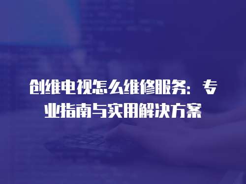 創維電視怎么維修服務：專業指南與實用解決方案
