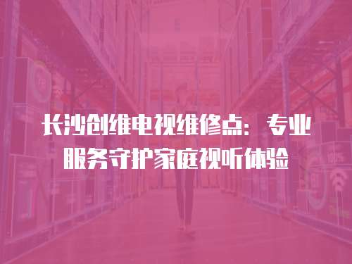 長沙創(chuàng)維電視維修點(diǎn)：專業(yè)服務(wù)守護(hù)家庭視聽體驗(yàn)