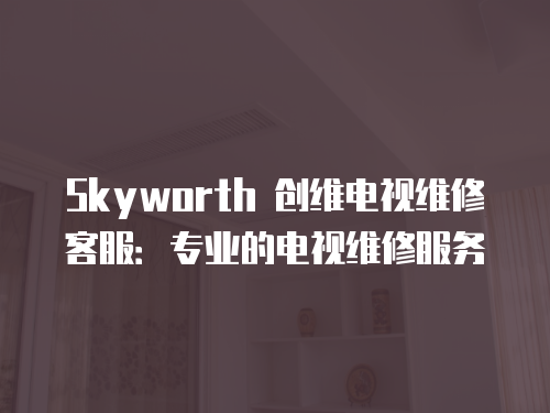 Skyworth 創維電視維修客服：專業的電視維修服務