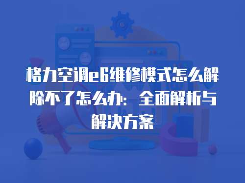 格力空調e6維修模式怎么解除不了怎么辦：全面解析與解決方案