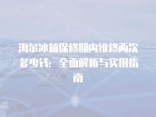 海爾冰箱保修期內維修兩次多少錢：全面解析與實用指南