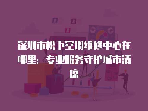 深圳市松下空調維修中心在哪里：專業服務守護城市清涼